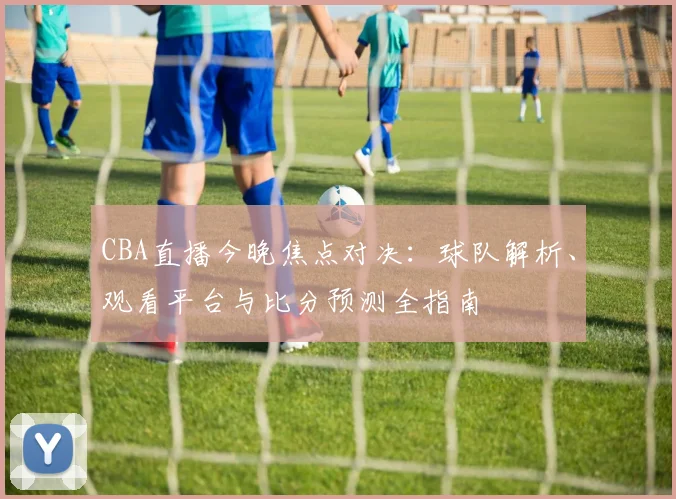 CBA直播今晚焦点对决：球队解析、观看平台与比分预测全指南
