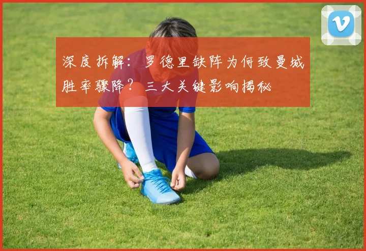 深度拆解：罗德里缺阵为何致曼城胜率骤降？三大关键影响揭秘