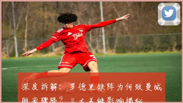 深度拆解：罗德里缺阵为何致曼城胜率骤降？三大关键影响揭秘