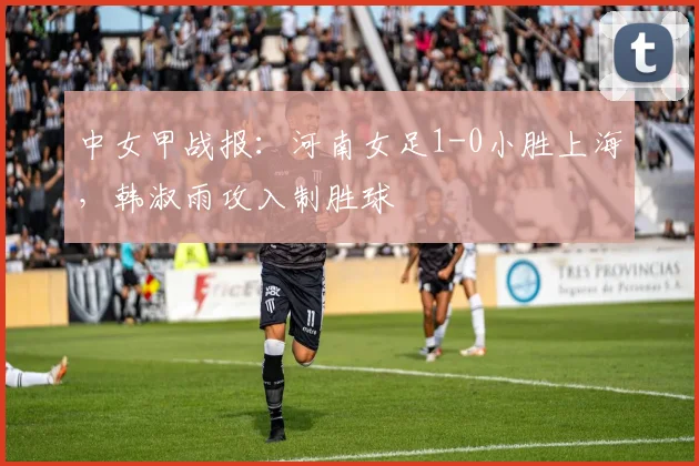 中女甲战报：河南女足1-0小胜上海，韩淑雨攻入制胜球
