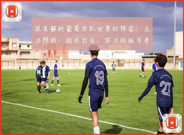 深度解析葡萄牙队世界杯阵容：主力预测、战术打法、实力短板与夺冠前景展望