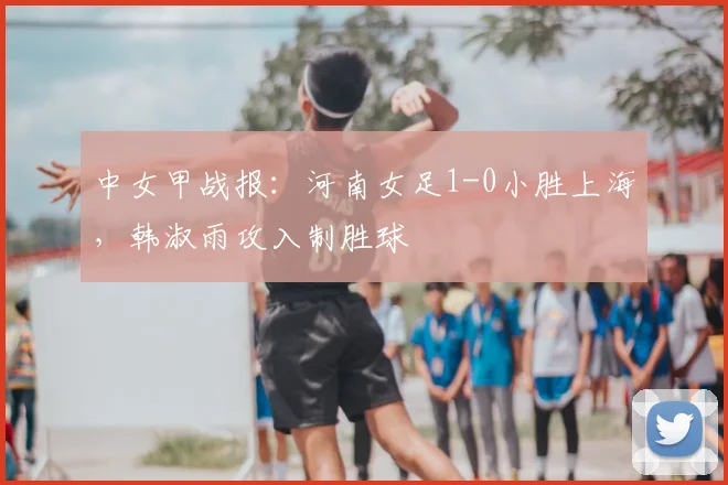 中女甲战报:河南女足1-0小胜上海,韩淑雨攻入制胜球