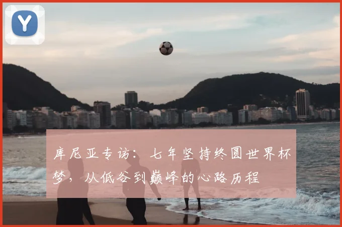 库尼亚专访：七年坚持终圆世界杯梦，从低谷到巅峰的心路历程